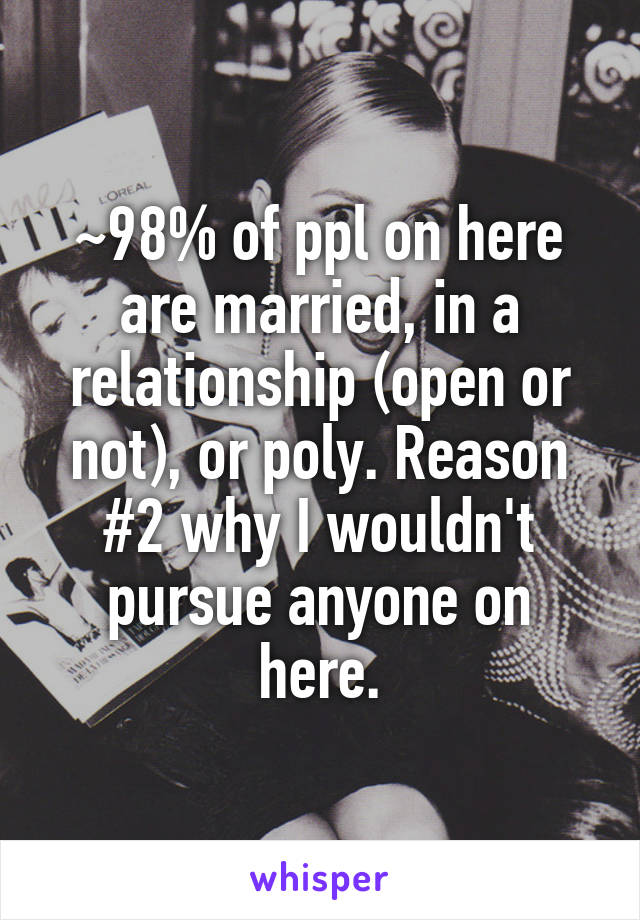 ~98% of ppl on here are married, in a relationship (open or not), or poly. Reason #2 why I wouldn't pursue anyone on here.