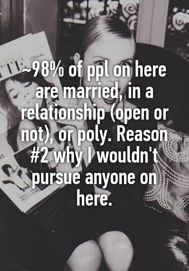 ~98% of ppl on here are married, in a relationship (open or not), or poly. Reason #2 why I wouldn't pursue anyone on here.