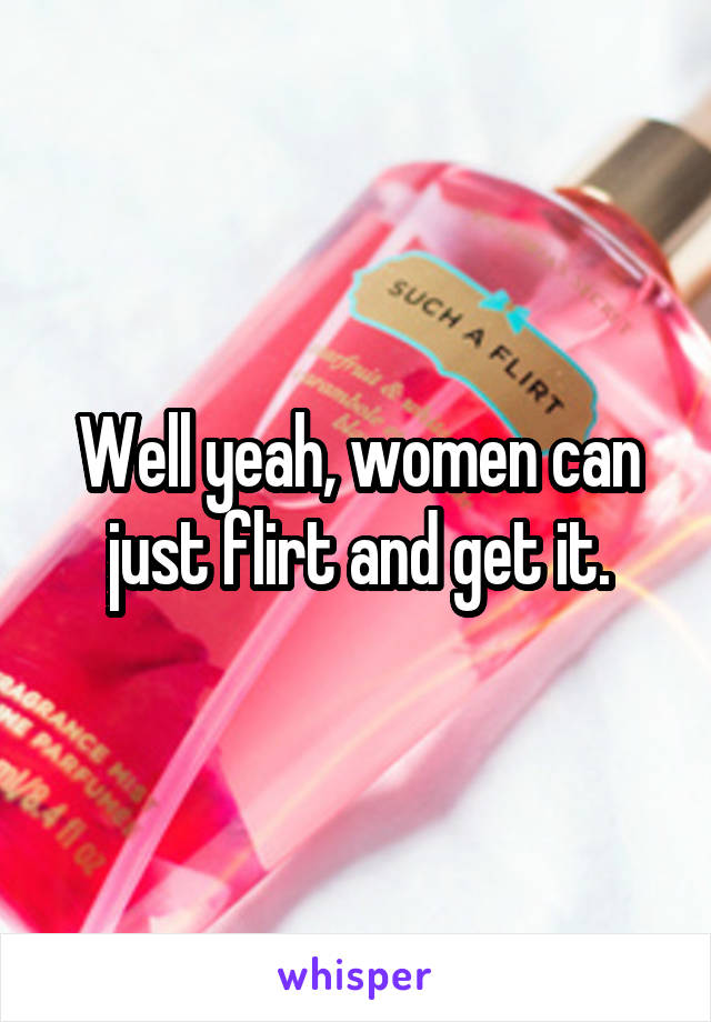 Well yeah, women can just flirt and get it.