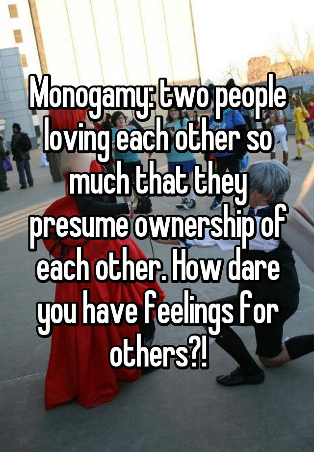 Monogamy: two people loving each other so much that they presume ownership of each other. How dare you have feelings for others?!