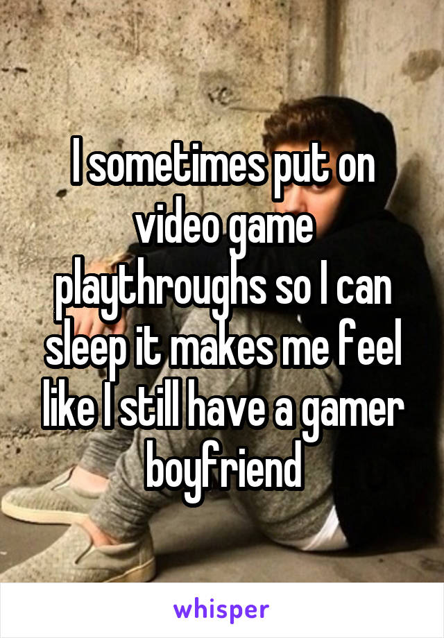 I sometimes put on video game playthroughs so I can sleep it makes me feel like I still have a gamer boyfriend