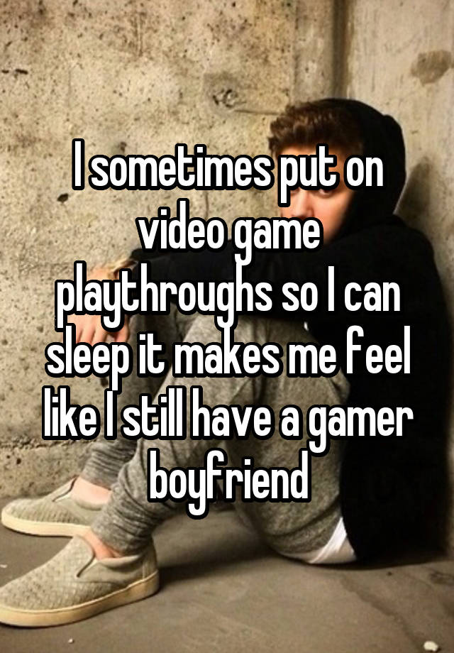 I sometimes put on video game playthroughs so I can sleep it makes me feel like I still have a gamer boyfriend