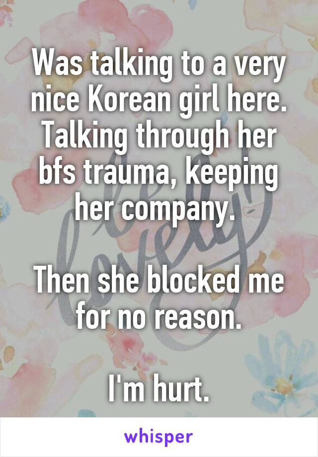 Was talking to a very nice Korean girl here. Talking through her bfs trauma, keeping her company. 

Then she blocked me for no reason.

I'm hurt.