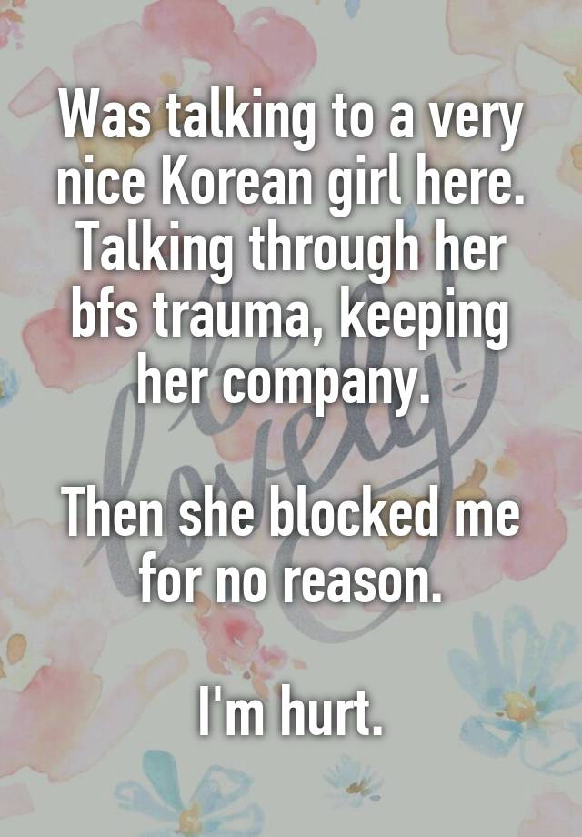 Was talking to a very nice Korean girl here. Talking through her bfs trauma, keeping her company. 

Then she blocked me for no reason.

I'm hurt.