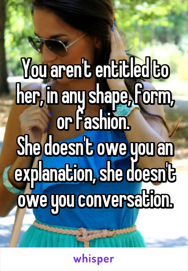 You aren't entitled to her, in any shape, form, or fashion. 
She doesn't owe you an explanation, she doesn't owe you conversation.