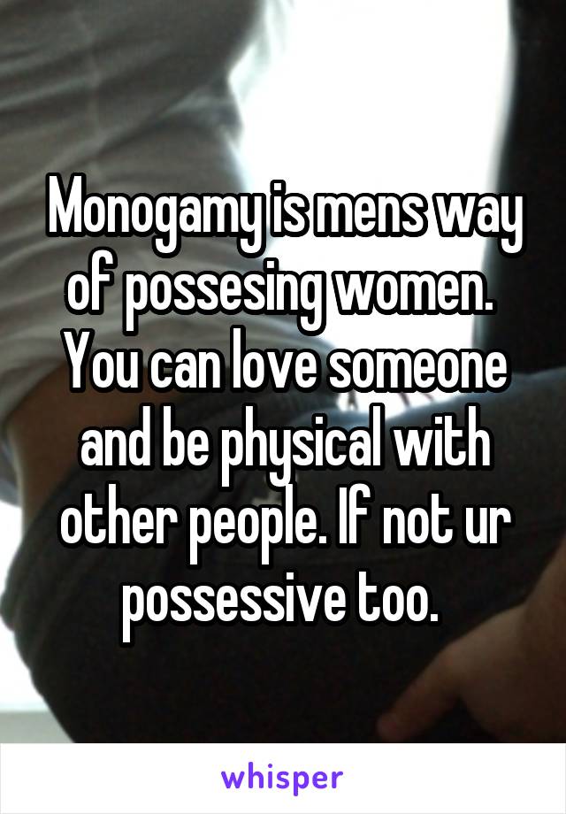 Monogamy is mens way of possesing women. 
You can love someone and be physical with other people. If not ur possessive too. 