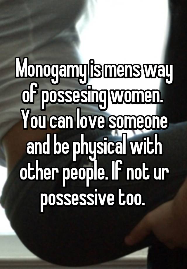 Monogamy is mens way of possesing women. 
You can love someone and be physical with other people. If not ur possessive too. 