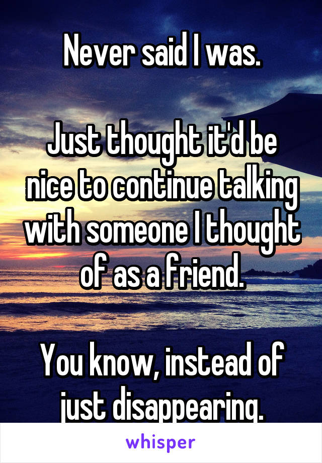 Never said I was.

Just thought it'd be nice to continue talking with someone I thought of as a friend.

You know, instead of just disappearing.