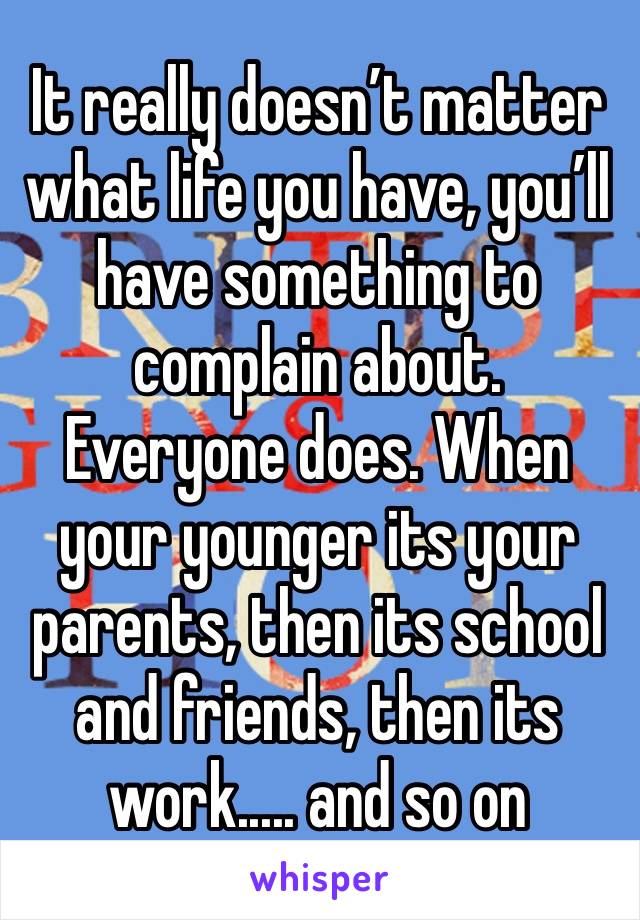 It really doesn’t matter what life you have, you’ll have something to complain about. Everyone does. When your younger its your parents, then its school and friends, then its work..... and so on