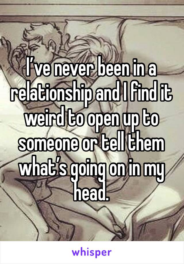 I’ve never been in a relationship and I find it weird to open up to someone or tell them what’s going on in my head. 