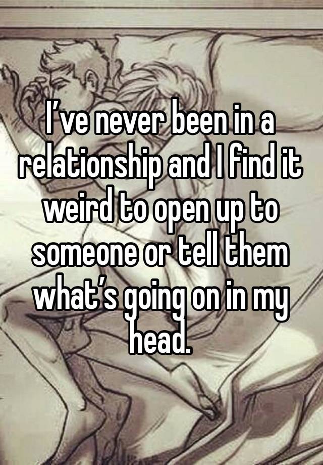 I’ve never been in a relationship and I find it weird to open up to someone or tell them what’s going on in my head. 