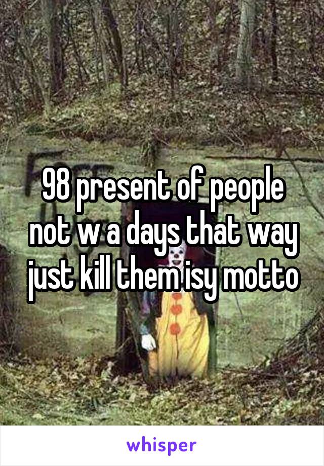 98 present of people not w a days that way just kill them isy motto