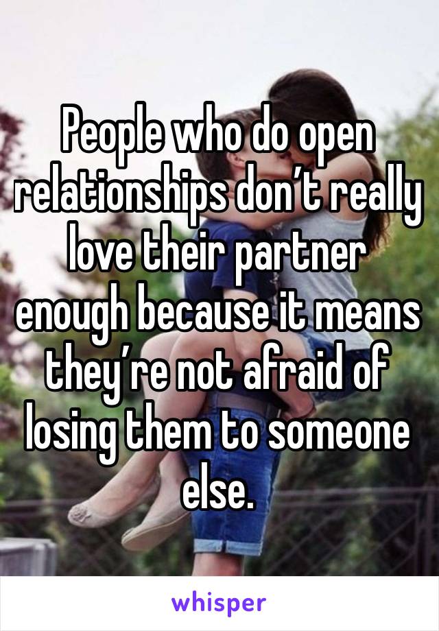 People who do open relationships don’t really love their partner enough because it means they’re not afraid of losing them to someone else.