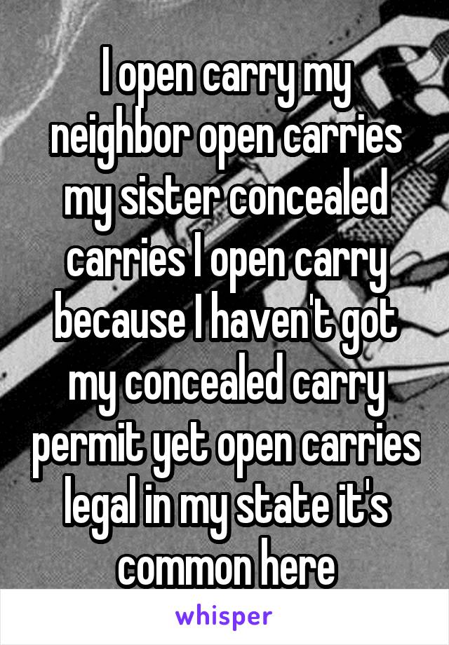 I open carry my neighbor open carries my sister concealed carries I open carry because I haven't got my concealed carry permit yet open carries legal in my state it's common here