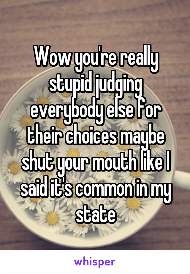 Wow you're really stupid judging everybody else for their choices maybe shut your mouth like I said it's common in my state