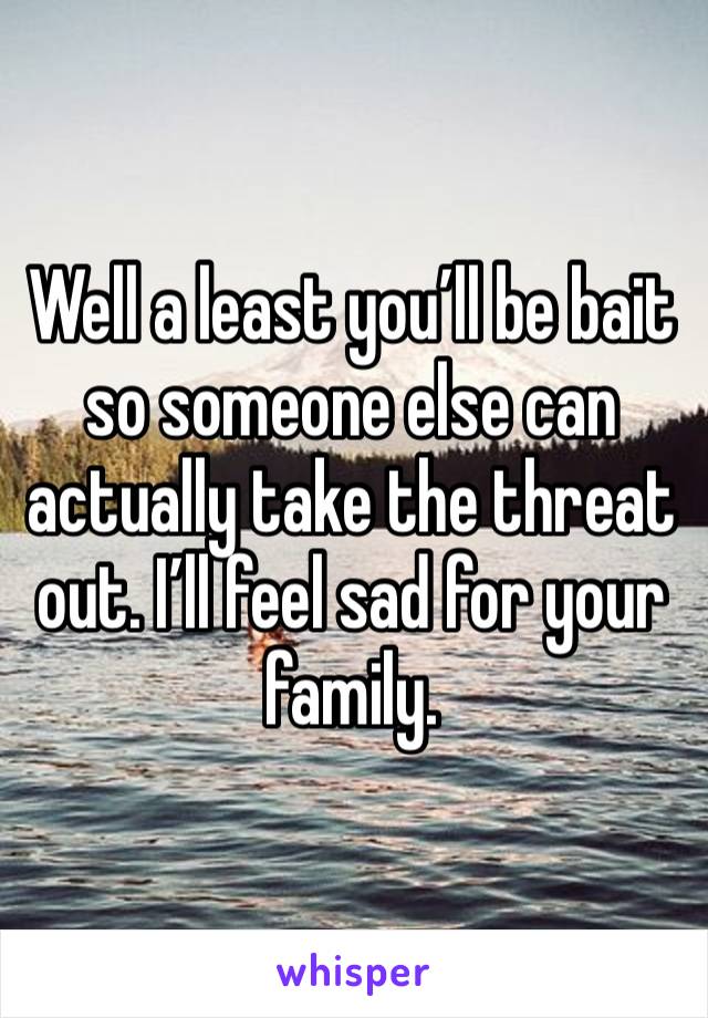 Well a least you’ll be bait so someone else can actually take the threat out. I’ll feel sad for your family.