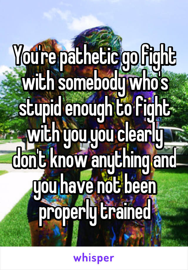 You're pathetic go fight with somebody who's stupid enough to fight with you you clearly don't know anything and you have not been properly trained