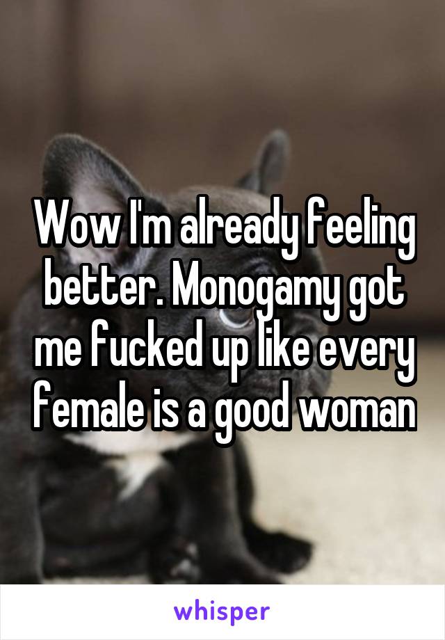 Wow I'm already feeling better. Monogamy got me fucked up like every female is a good woman