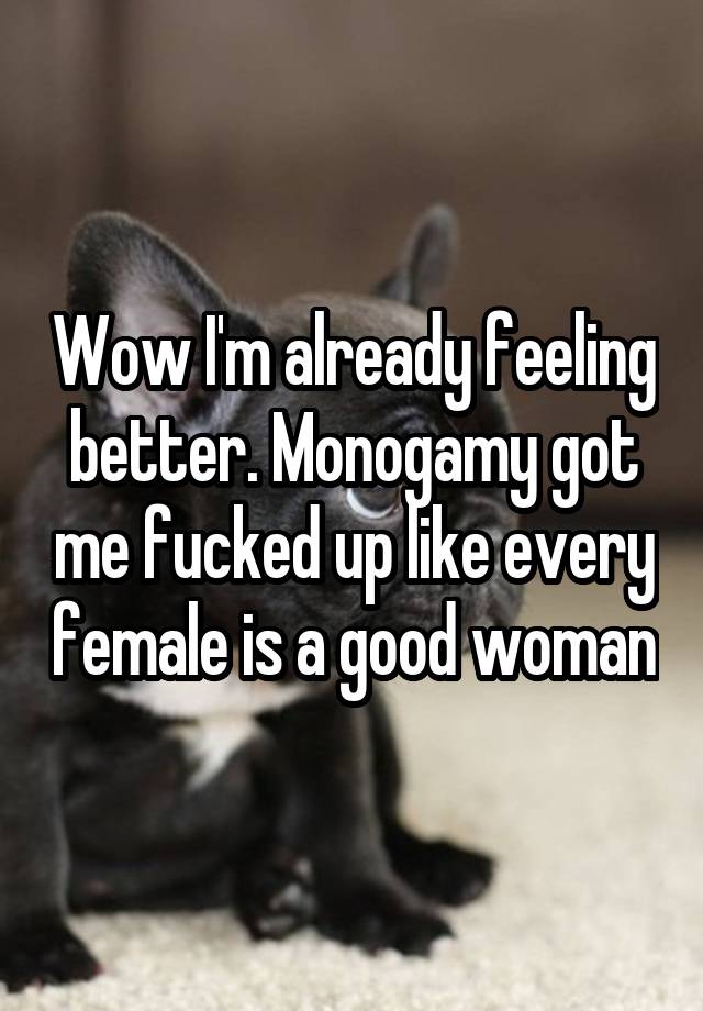 Wow I'm already feeling better. Monogamy got me fucked up like every female is a good woman