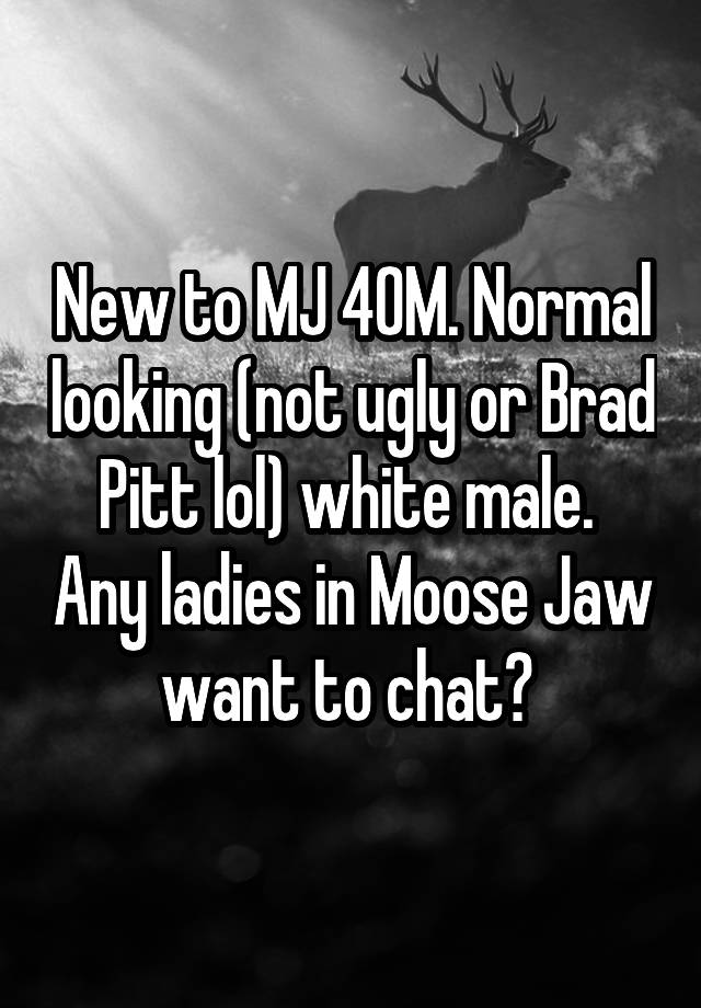 New to MJ 40M. Normal looking (not ugly or Brad Pitt lol) white male.  Any ladies in Moose Jaw want to chat? 