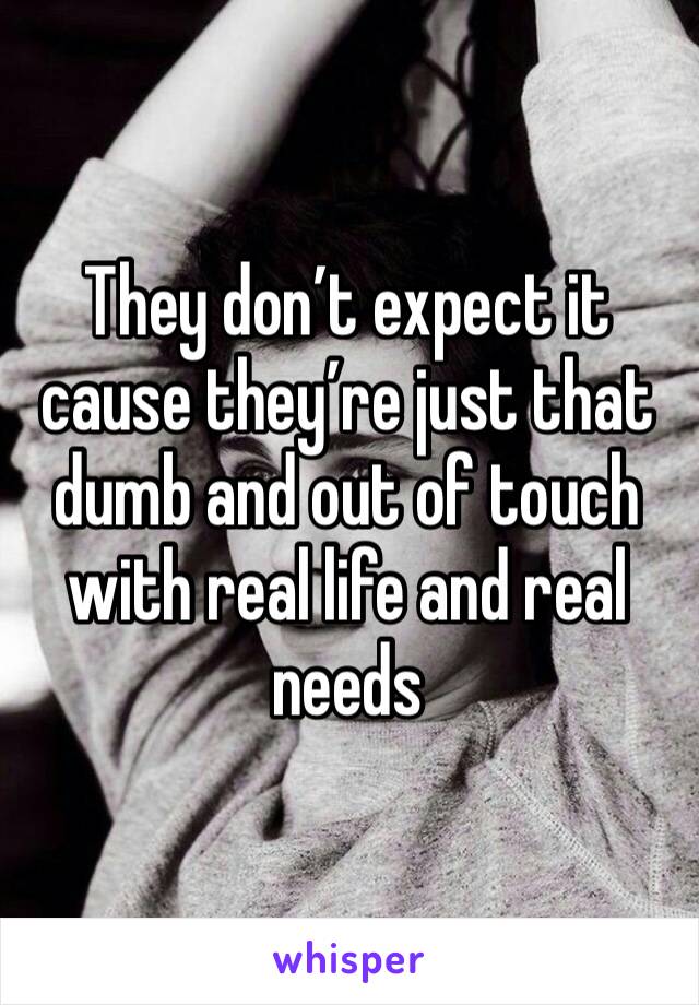 They don’t expect it cause they’re just that dumb and out of touch with real life and real needs