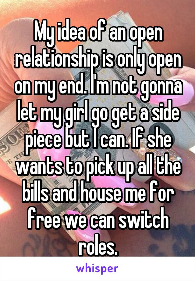 My idea of an open relationship is only open on my end. I'm not gonna let my girl go get a side piece but I can. If she wants to pick up all the bills and house me for free we can switch roles.