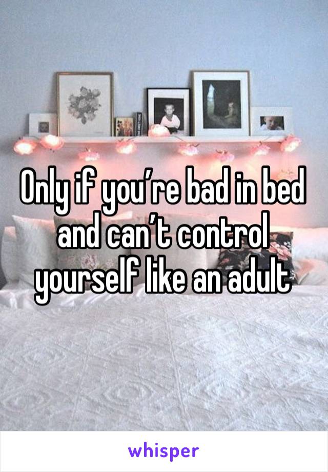 Only if you’re bad in bed and can’t control yourself like an adult 