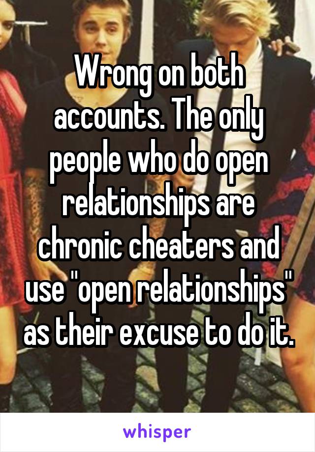 Wrong on both accounts. The only people who do open relationships are chronic cheaters and use "open relationships" as their excuse to do it. 