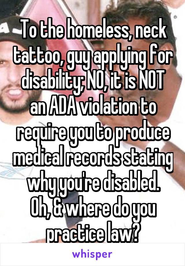 To the homeless, neck tattoo, guy applying for disability; NO, it is NOT an ADA violation to require you to produce medical records stating why you're disabled.
Oh, & where do you practice law?
