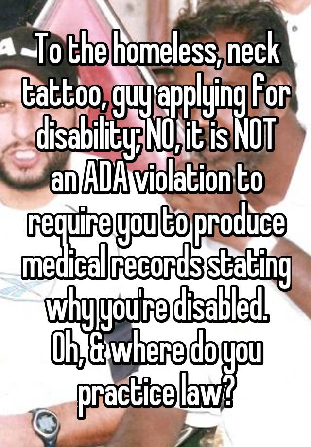 To the homeless, neck tattoo, guy applying for disability; NO, it is NOT an ADA violation to require you to produce medical records stating why you're disabled.
Oh, & where do you practice law?