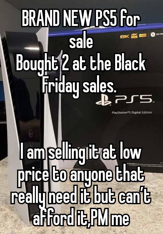 BRAND NEW PS5 for sale
Bought 2 at the Black Friday sales. 


I am selling it at low price to anyone that really need it but can’t afford it,PM me