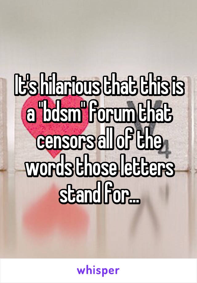 It's hilarious that this is a "bdsm" forum that censors all of the words those letters stand for...