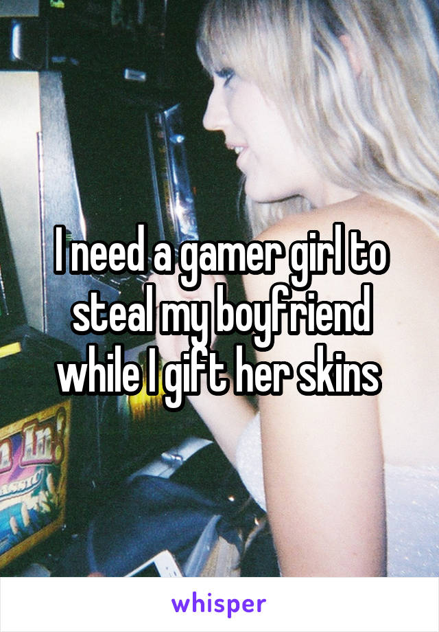 I need a gamer girl to steal my boyfriend while I gift her skins 