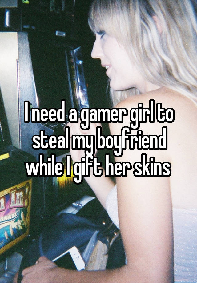 I need a gamer girl to steal my boyfriend while I gift her skins 