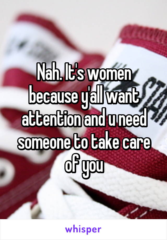 Nah. It's women because y'all want attention and u need someone to take care of you