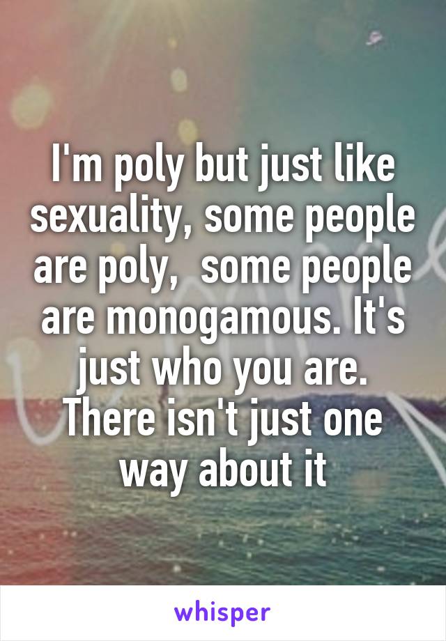 I'm poly but just like sexuality, some people are poly,  some people are monogamous. It's just who you are. There isn't just one way about it