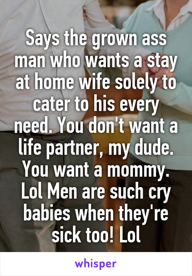 Says the grown ass man who wants a stay at home wife solely to cater to his every need. You don't want a life partner, my dude. You want a mommy. Lol Men are such cry babies when they're sick too! Lol