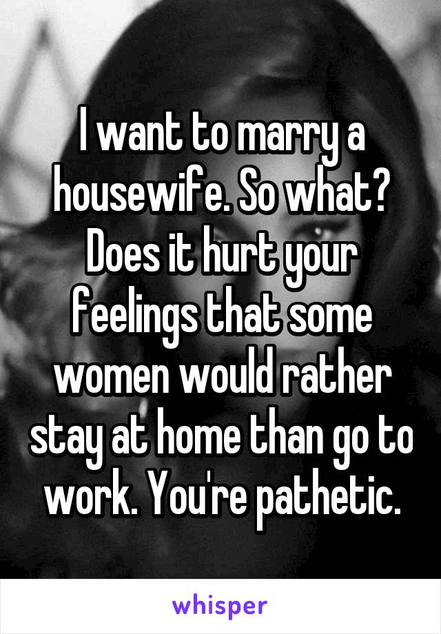 I want to marry a housewife. So what?
Does it hurt your feelings that some women would rather stay at home than go to work. You're pathetic.