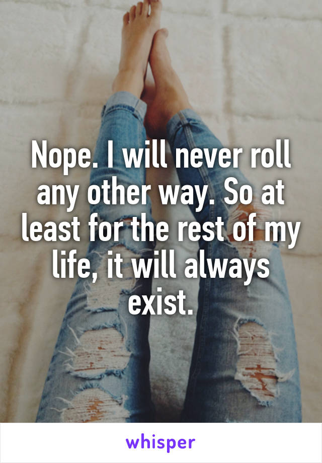 Nope. I will never roll any other way. So at least for the rest of my life, it will always exist.