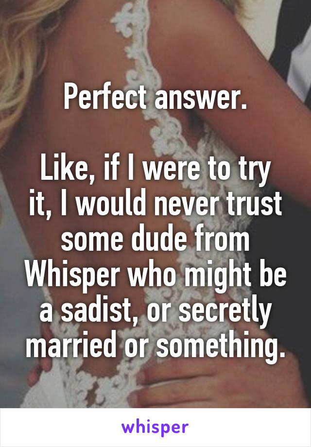 Perfect answer.

Like, if I were to try it, I would never trust some dude from Whisper who might be a sadist, or secretly married or something.