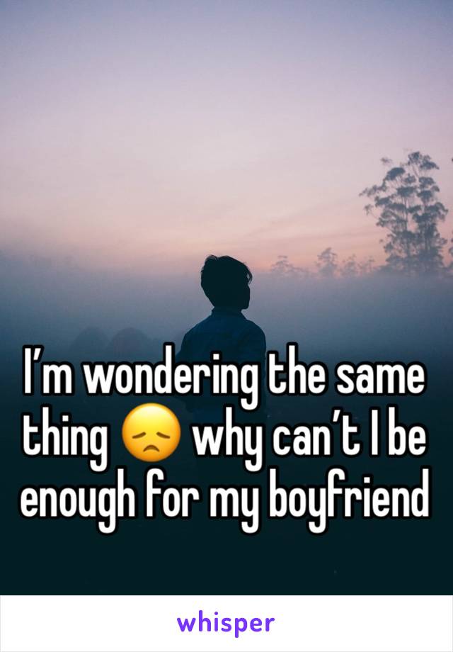 I’m wondering the same thing 😞 why can’t I be enough for my boyfriend 