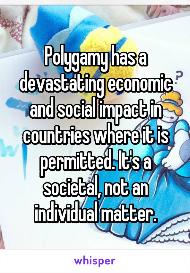 Polygamy has a devastating economic and social impact in countries where it is permitted. It's a societal, not an individual matter.