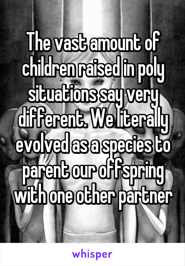 The vast amount of children raised in poly situations say very different. We literally evolved as a species to parent our offspring with one other partner 