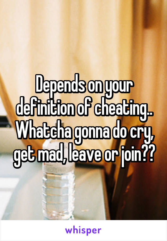 Depends on your definition of cheating..
Whatcha gonna do cry, get mad, leave or join??