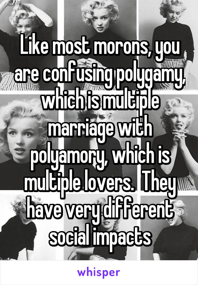  Like most morons, you are confusing polygamy, which is multiple marriage with polyamory, which is multiple lovers.  They have very different social impacts