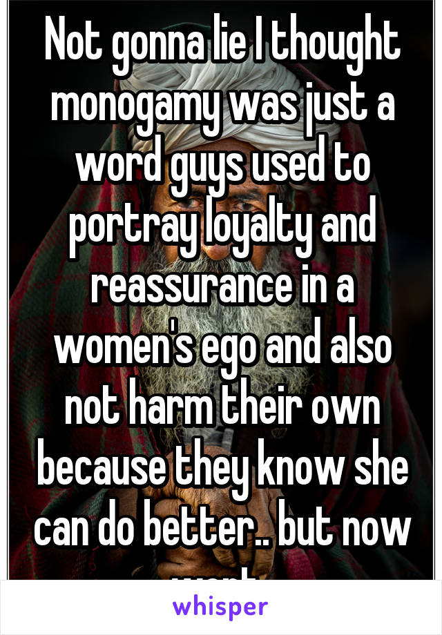 Not gonna lie I thought monogamy was just a word guys used to portray loyalty and reassurance in a women's ego and also not harm their own because they know she can do better.. but now wont..