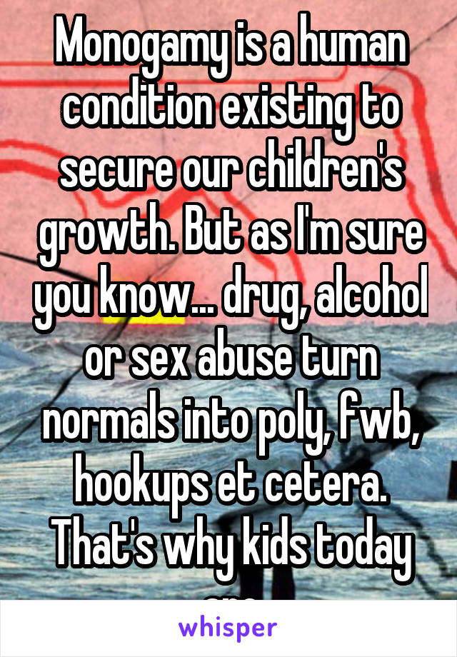 Monogamy is a human condition existing to secure our children's growth. But as I'm sure you know... drug, alcohol or sex abuse turn normals into poly, fwb, hookups et cetera. That's why kids today are