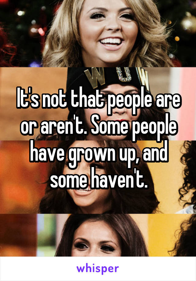 It's not that people are or aren't. Some people have grown up, and some haven't.