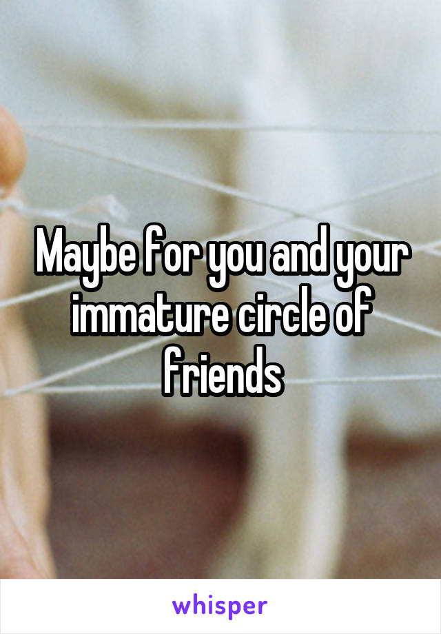 Maybe for you and your immature circle of friends