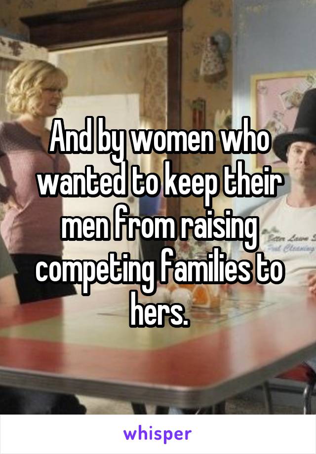 And by women who wanted to keep their men from raising competing families to hers.